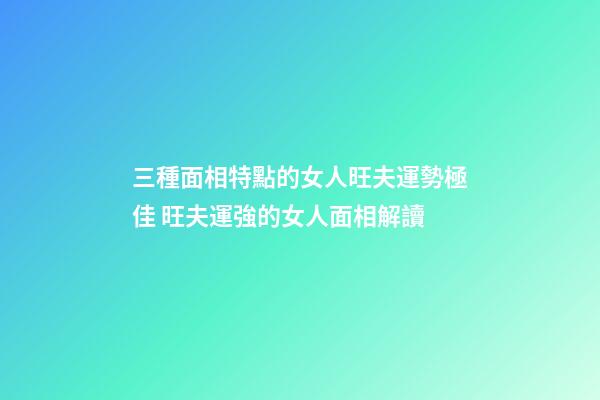 三種面相特點的女人旺夫運勢極佳 旺夫運強的女人面相解讀